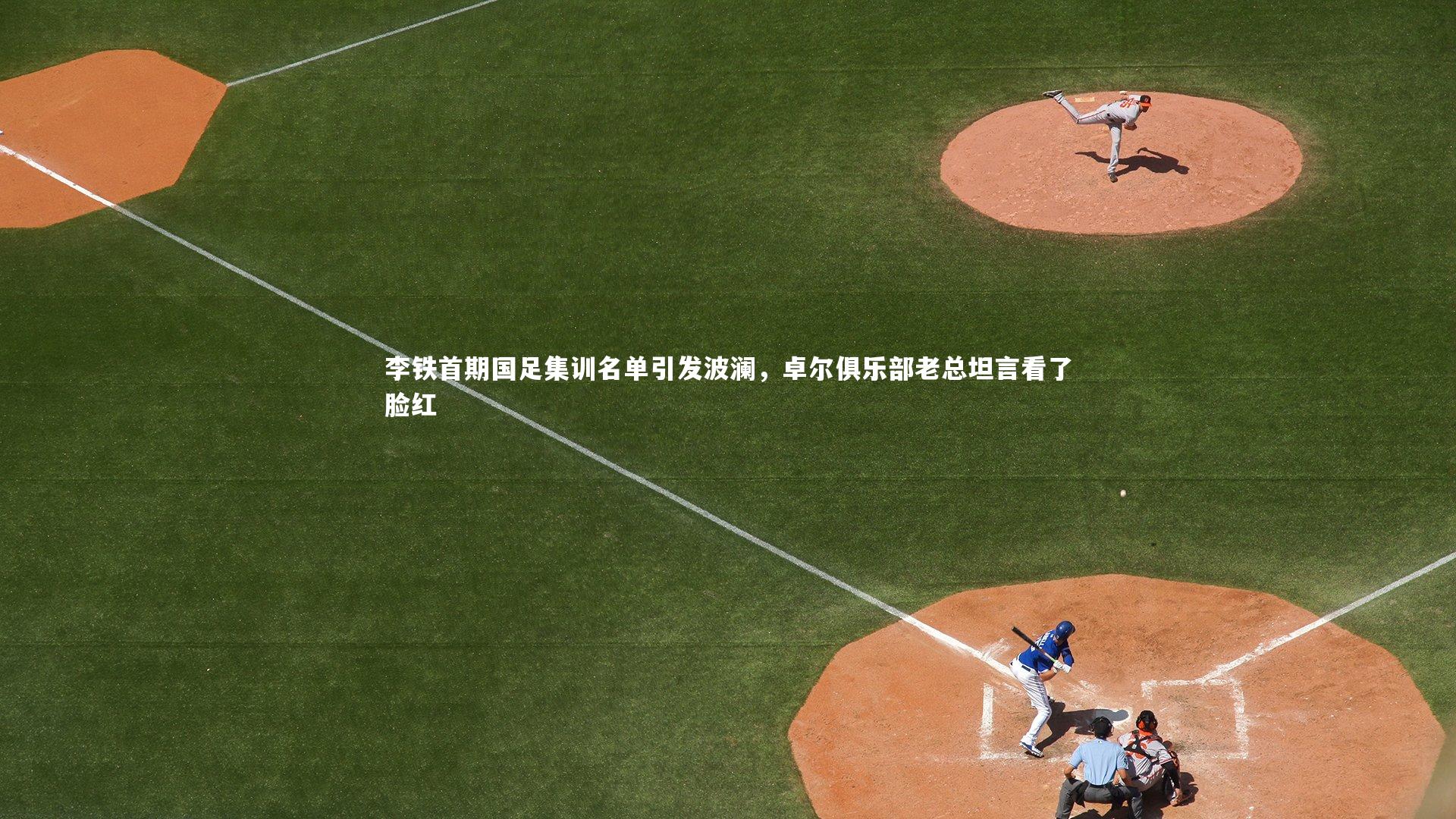 李铁首期国足集训名单引发波澜，卓尔俱乐部老总坦言看了脸红